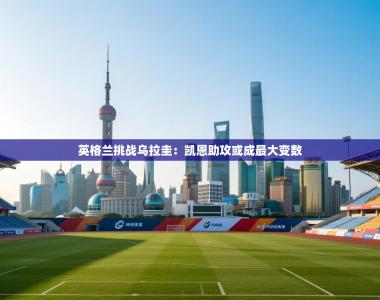 英格兰挑战乌拉圭：凯恩助攻或成最大变数